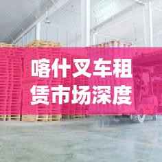 喀什叉车租赁市场深度解析，行情、趋势与前景展望